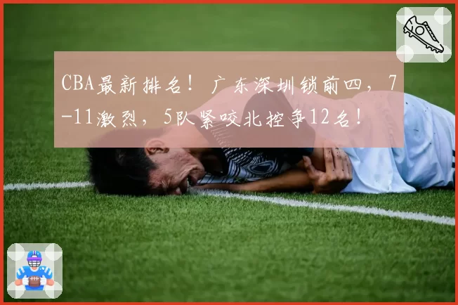 CBA最新排名！广东深圳锁前四，7-11激烈，5队紧咬北控争12名！