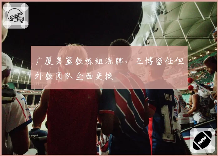 广厦男篮教练组洗牌，王博留任但外教团队全面更换