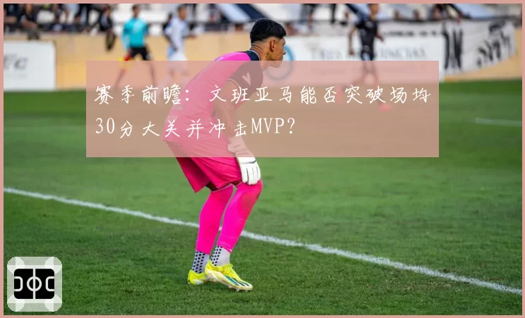 赛季前瞻：文班亚马能否突破场均30分大关并冲击MVP？