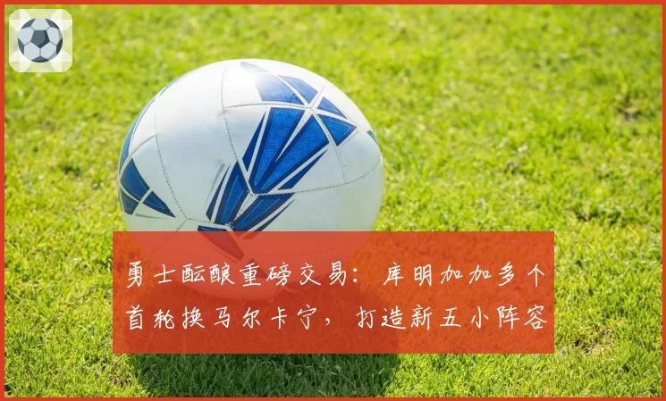勇士酝酿重磅交易:库明加加多个首轮换马尔卡宁,打造新五小阵容