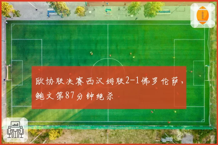 欧协联决赛西汉姆联2-1佛罗伦萨，鲍文第87分钟绝杀